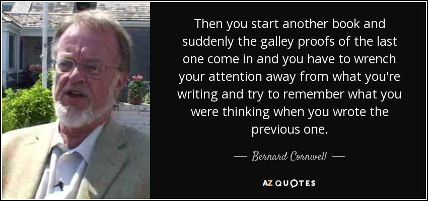 Then you start another book and suddenly the galley proofs of the last one come in and you have to wrench your attention away from what you're writing and try to remember what you were thinking when you wrote the previous one. - Bernard Cornwell