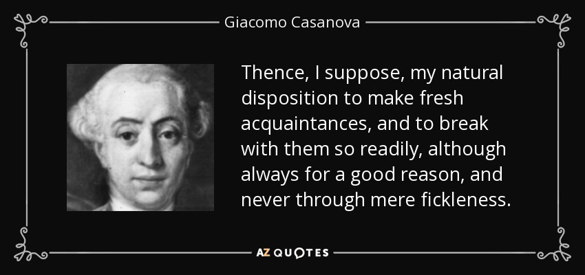 Thence, I suppose, my natural disposition to make fresh acquaintances, and to break with them so readily, although always for a good reason, and never through mere fickleness. - Giacomo Casanova