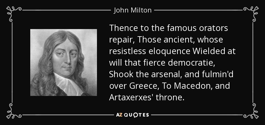 Thence to the famous orators repair, Those ancient, whose resistless eloquence Wielded at will that fierce democratie, Shook the arsenal, and fulmin'd over Greece, To Macedon, and Artaxerxes' throne. - John Milton