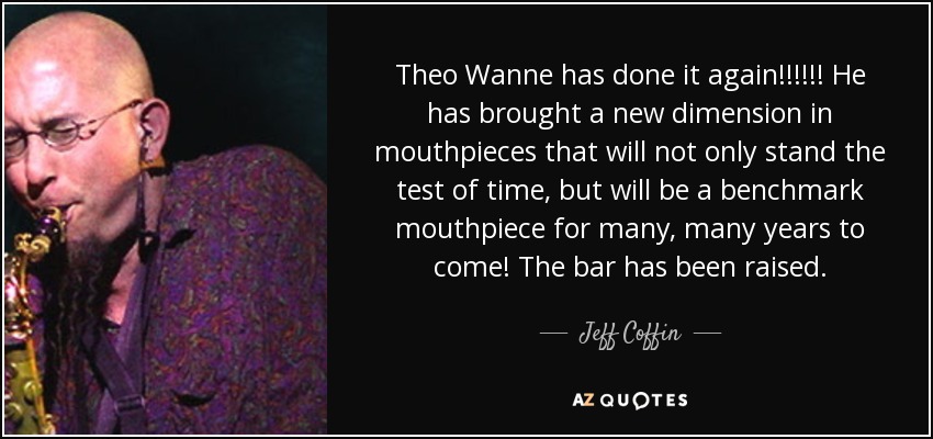 Theo Wanne has done it again!!!!!! He has brought a new dimension in mouthpieces that will not only stand the test of time, but will be a benchmark mouthpiece for many, many years to come! The bar has been raised. - Jeff Coffin