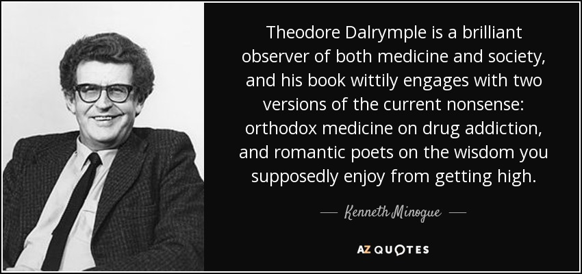 Theodore Dalrymple is a brilliant observer of both medicine and society, and his book wittily engages with two versions of the current nonsense: orthodox medicine on drug addiction, and romantic poets on the wisdom you supposedly enjoy from getting high. - Kenneth Minogue