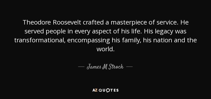 Theodore Roosevelt crafted a masterpiece of service. He served people in every aspect of his life. His legacy was transformational, encompassing his family, his nation and the world. - James M Strock