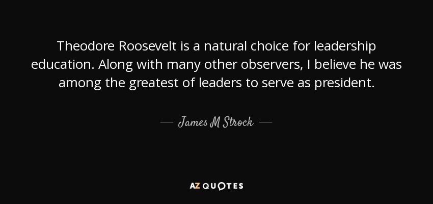 Theodore Roosevelt is a natural choice for leadership education. Along with many other observers, I believe he was among the greatest of leaders to serve as president. - James M Strock