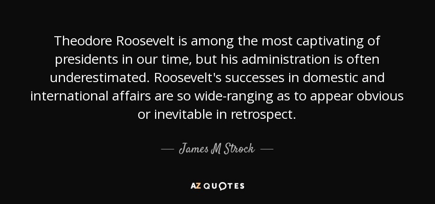Theodore Roosevelt is among the most captivating of presidents in our time, but his administration is often underestimated. Roosevelt's successes in domestic and international affairs are so wide-ranging as to appear obvious or inevitable in retrospect. - James M Strock