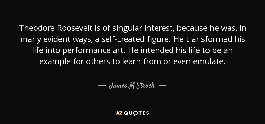 Theodore Roosevelt is of singular interest, because he was, in many evident ways, a self-created figure. He transformed his life into performance art. He intended his life to be an example for others to learn from or even emulate. - James M Strock