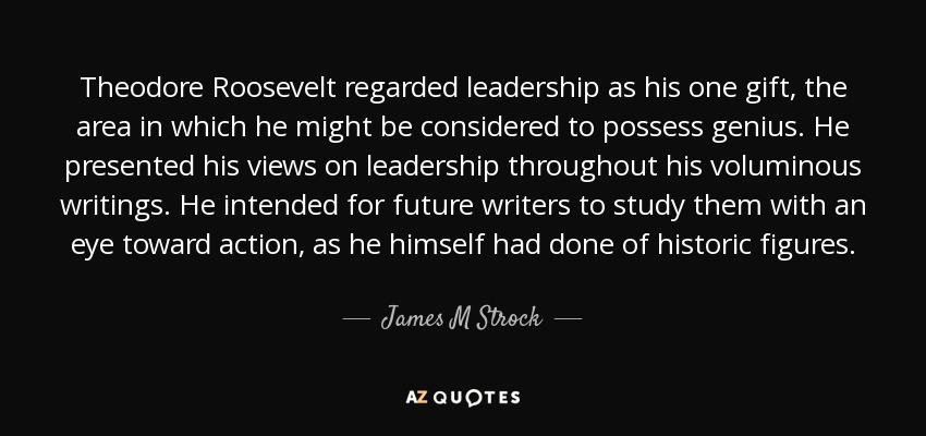 Theodore Roosevelt regarded leadership as his one gift, the area in which he might be considered to possess genius. He presented his views on leadership throughout his voluminous writings. He intended for future writers to study them with an eye toward action, as he himself had done of historic figures. - James M Strock