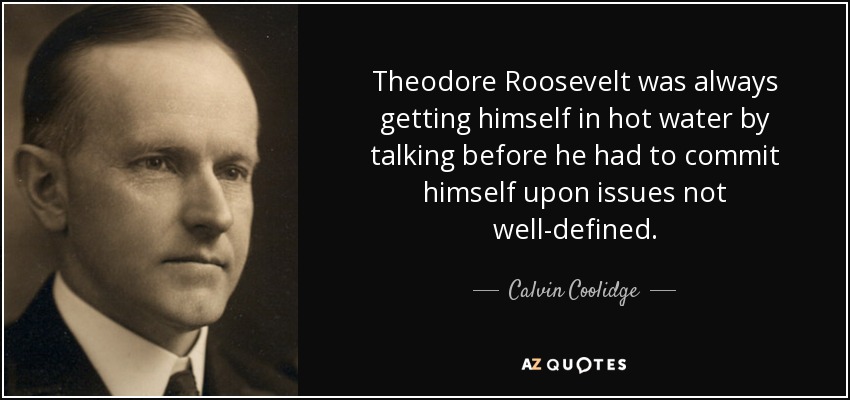 Theodore Roosevelt was always getting himself in hot water by talking before he had to commit himself upon issues not well-defined. - Calvin Coolidge