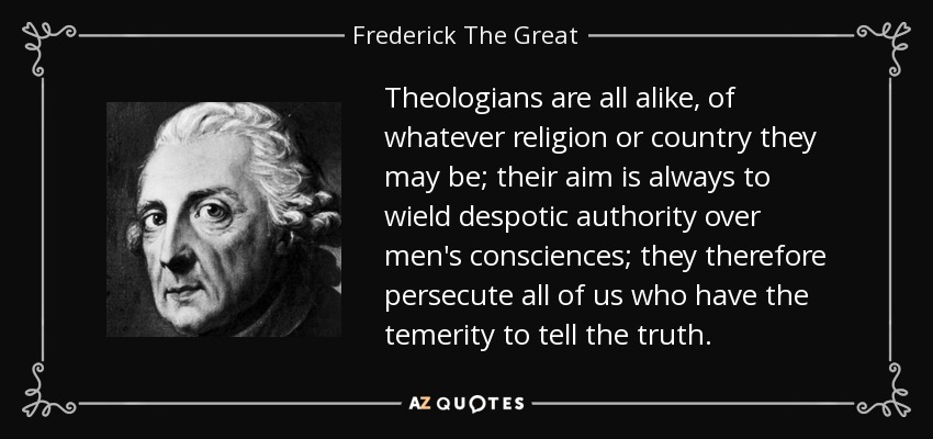 Theologians are all alike, of whatever religion or country they may be; their aim is always to wield despotic authority over men's consciences; they therefore persecute all of us who have the temerity to tell the truth. - Frederick The Great