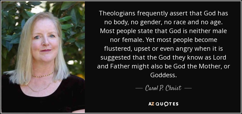 Theologians frequently assert that God has no body, no gender, no race and no age. Most people state that God is neither male nor female. Yet most people become flustered, upset or even angry when it is suggested that the God they know as Lord and Father might also be God the Mother, or Goddess. - Carol P. Christ
