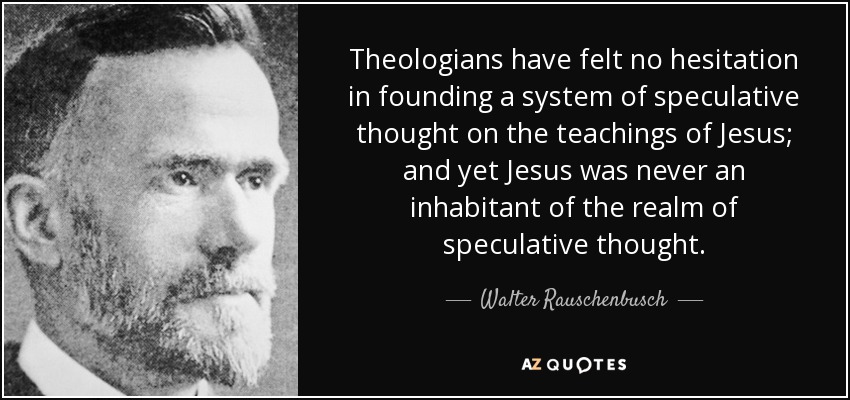 Theologians have felt no hesitation in founding a system of speculative thought on the teachings of Jesus; and yet Jesus was never an inhabitant of the realm of speculative thought. - Walter Rauschenbusch