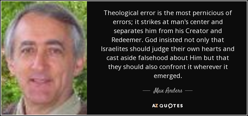 Theological error is the most pernicious of errors; it strikes at man's center and separates him from his Creator and Redeemer. God insisted not only that Israelites should judge their own hearts and cast aside falsehood about Him but that they should also confront it wherever it emerged. - Max Anders