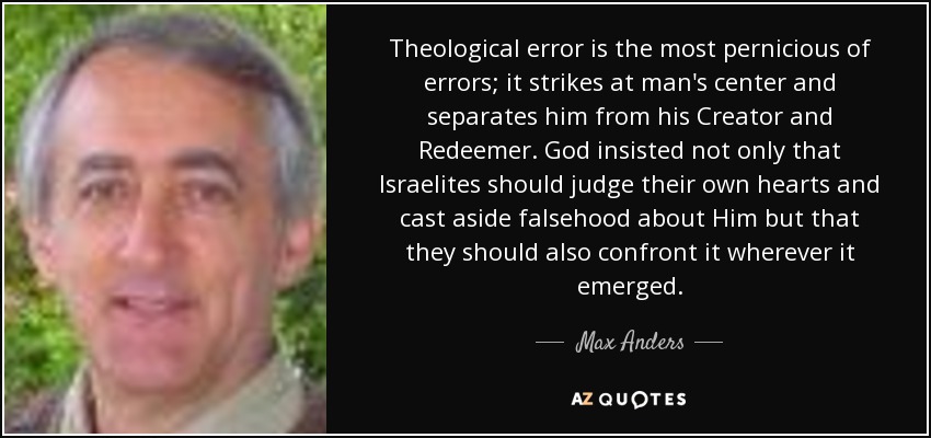 Theological error is the most pernicious of errors; it strikes at man's center and separates him from his Creator and Redeemer. God insisted not only that Israelites should judge their own hearts and cast aside falsehood about Him but that they should also confront it wherever it emerged. - Max Anders