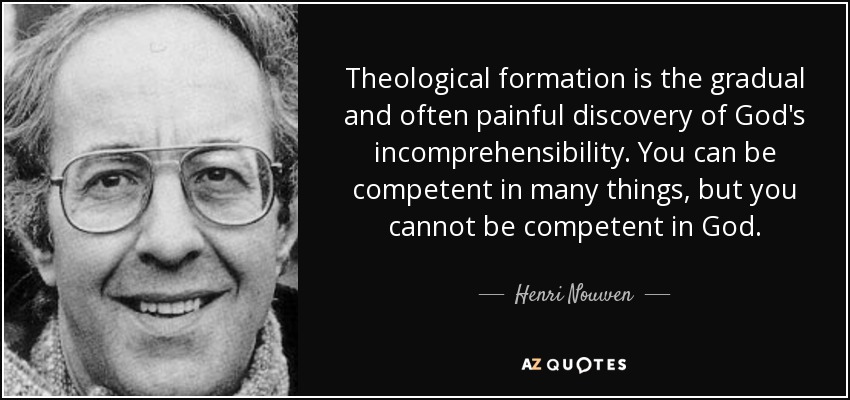 Theological formation is the gradual and often painful discovery of God's incomprehensibility. You can be competent in many things, but you cannot be competent in God. - Henri Nouwen