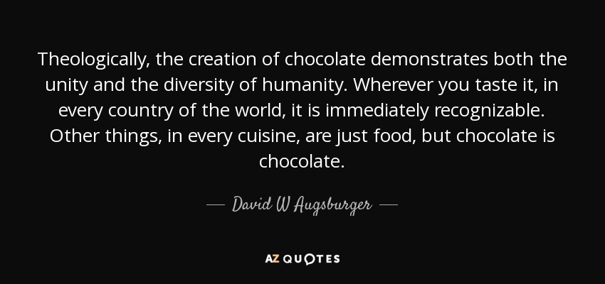 Theologically, the creation of chocolate demonstrates both the unity and the diversity of humanity. Wherever you taste it, in every country of the world, it is immediately recognizable. Other things, in every cuisine, are just food, but chocolate is chocolate. - David W Augsburger
