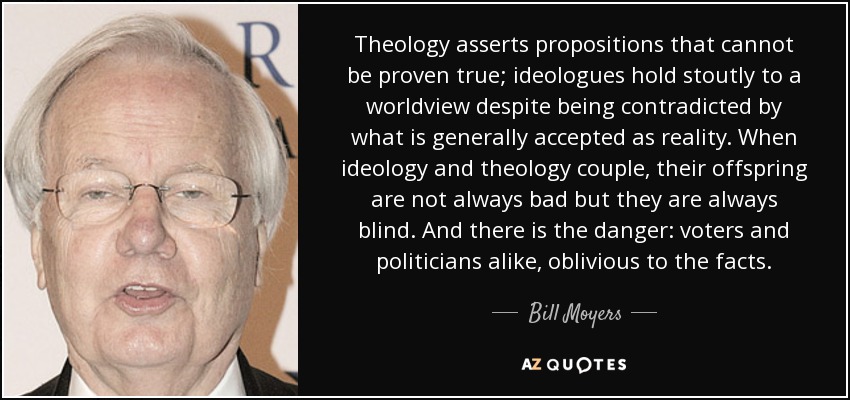 Theology asserts propositions that cannot be proven true; ideologues hold stoutly to a worldview despite being contradicted by what is generally accepted as reality. When ideology and theology couple, their offspring are not always bad but they are always blind. And there is the danger: voters and politicians alike, oblivious to the facts. - Bill Moyers