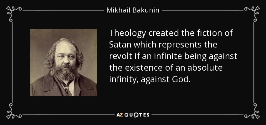 Theology created the fiction of Satan which represents the revolt if an infinite being against the existence of an absolute infinity, against God. - Mikhail Bakunin