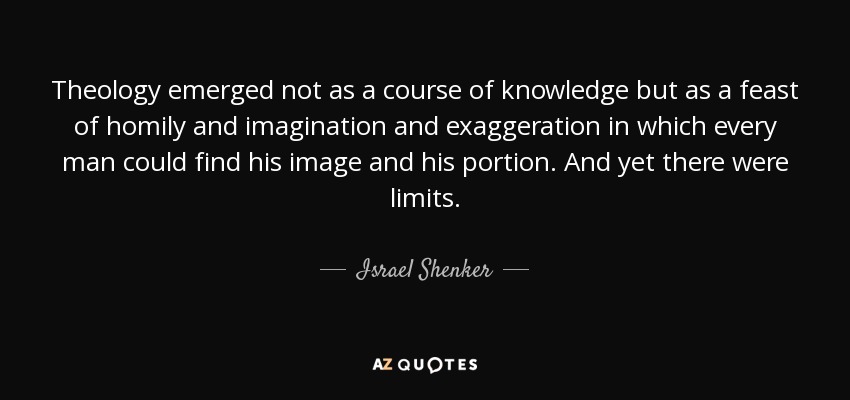 Theology emerged not as a course of knowledge but as a feast of homily and imagination and exaggeration in which every man could find his image and his portion. And yet there were limits. - Israel Shenker
