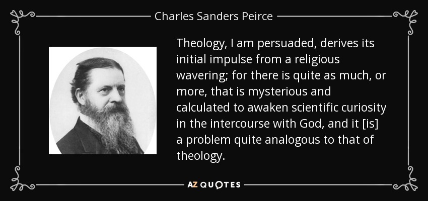 Theology, I am persuaded, derives its initial impulse from a religious wavering; for there is quite as much, or more, that is mysterious and calculated to awaken scientific curiosity in the intercourse with God, and it [is] a problem quite analogous to that of theology. - Charles Sanders Peirce