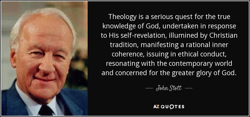 Theology is a serious quest for the true knowledge of God, undertaken in response to His self-revelation, illumined by Christian tradition, manifesting a rational inner coherence, issuing in ethical conduct, resonating with the contemporary world and concerned for the greater glory of God. - John Stott