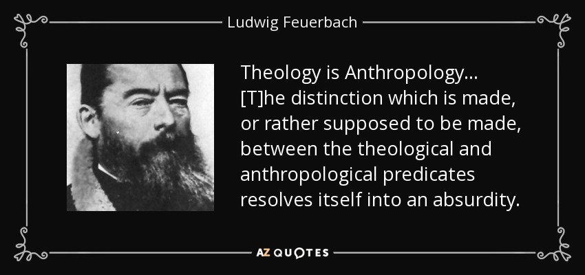 Theology is Anthropology... [T]he distinction which is made, or rather supposed to be made, between the theological and anthropological predicates resolves itself into an absurdity. - Ludwig Feuerbach