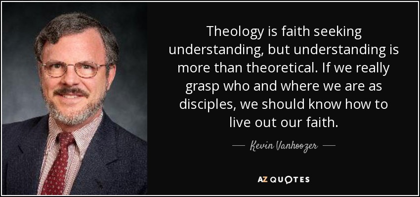 Theology is faith seeking understanding, but understanding is more than theoretical. If we really grasp who and where we are as disciples, we should know how to live out our faith. - Kevin Vanhoozer
