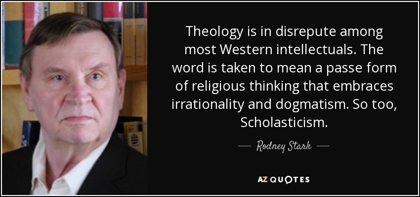 Theology is in disrepute among most Western intellectuals. The word is taken to mean a passe form of religious thinking that embraces irrationality and dogmatism. So too, Scholasticism. - Rodney Stark