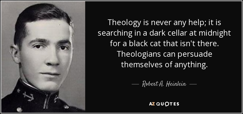 Theology is never any help; it is searching in a dark cellar at midnight for a black cat that isn't there. Theologians can persuade themselves of anything. - Robert A. Heinlein