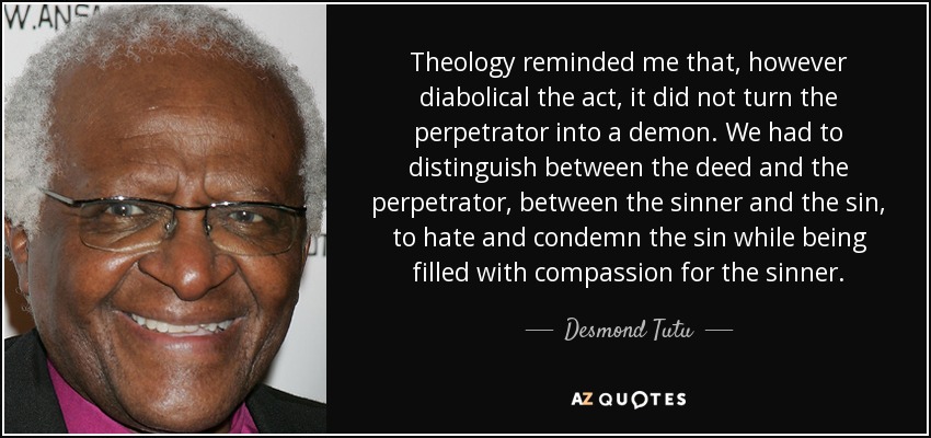 Theology reminded me that, however diabolical the act, it did not turn the perpetrator into a demon. We had to distinguish between the deed and the perpetrator, between the sinner and the sin, to hate and condemn the sin while being filled with compassion for the sinner. - Desmond Tutu