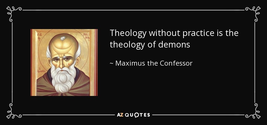 Theology without practice is the theology of demons - Maximus the Confessor
