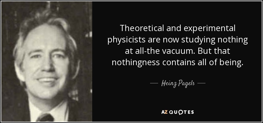 Theoretical and experimental physicists are now studying nothing at all-the vacuum. But that nothingness contains all of being. - Heinz Pagels