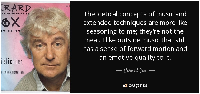 Theoretical concepts of music and extended techniques are more like seasoning to me; they're not the meal. I like outside music that still has a sense of forward motion and an emotive quality to it. - Gerard Cox