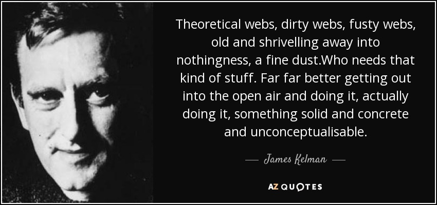 Theoretical webs, dirty webs, fusty webs, old and shrivelling away into nothingness, a fine dust.Who needs that kind of stuff. Far far better getting out into the open air and doing it, actually doing it, something solid and concrete and unconceptualisable. - James Kelman