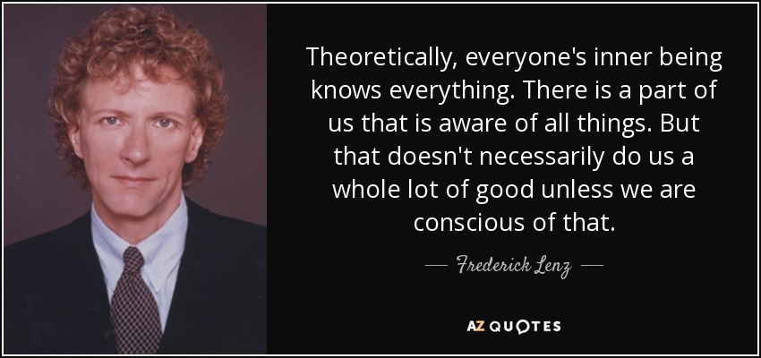 Theoretically, everyone's inner being knows everything. There is a part of us that is aware of all things. But that doesn't necessarily do us a whole lot of good unless we are conscious of that. - Frederick Lenz
