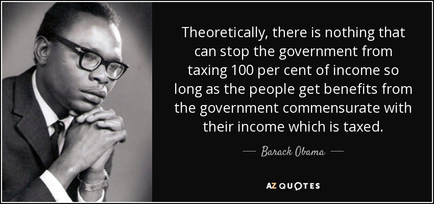 Theoretically, there is nothing that can stop the government from taxing 100 per cent of income so long as the people get benefits from the government commensurate with their income which is taxed. - Barack Obama, Sr.