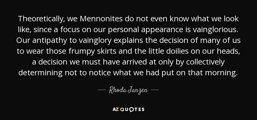 Theoretically, we Mennonites do not even know what we look like, since a focus on our personal appearance is vainglorious. Our antipathy to vainglory explains the decision of many of us to wear those frumpy skirts and the little doilies on our heads, a decision we must have arrived at only by collectively determining not to notice what we had put on that morning. - Rhoda Janzen