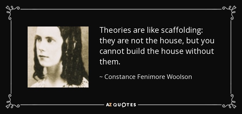 Theories are like scaffolding: they are not the house, but you cannot build the house without them. - Constance Fenimore Woolson