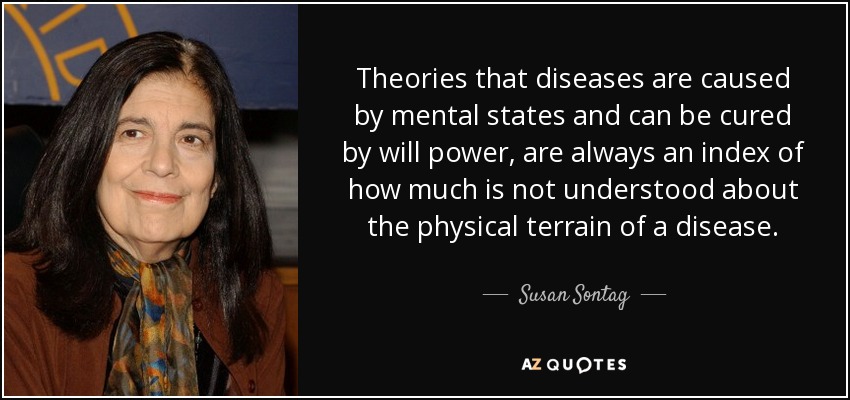 Theories that diseases are caused by mental states and can be cured by will power, are always an index of how much is not understood about the physical terrain of a disease. - Susan Sontag