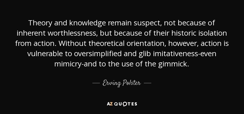 Theory and knowledge remain suspect, not because of inherent worthlessness, but because of their historic isolation from action. Without theoretical orientation, however, action is vulnerable to oversimplified and glib imitativeness-even mimicry-and to the use of the gimmick. - Erving Polster