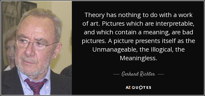 Theory has nothing to do with a work of art. Pictures which are interpretable, and which contain a meaning, are bad pictures. A picture presents itself as the Unmanageable, the Illogical, the Meaningless. - Gerhard Richter