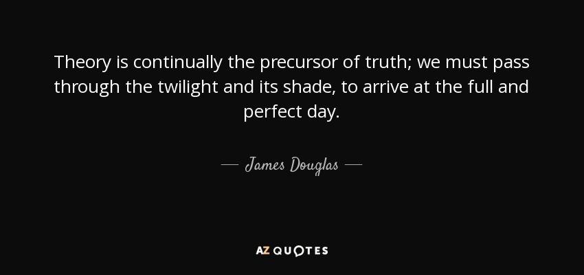 Theory is continually the precursor of truth; we must pass through the twilight and its shade, to arrive at the full and perfect day. - James Douglas, Lord of Douglas