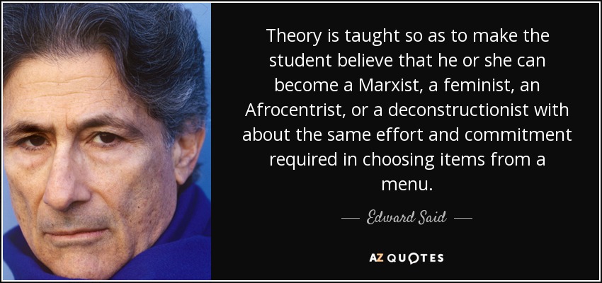 Theory is taught so as to make the student believe that he or she can become a Marxist, a feminist, an Afrocentrist, or a deconstructionist with about the same effort and commitment required in choosing items from a menu. - Edward Said