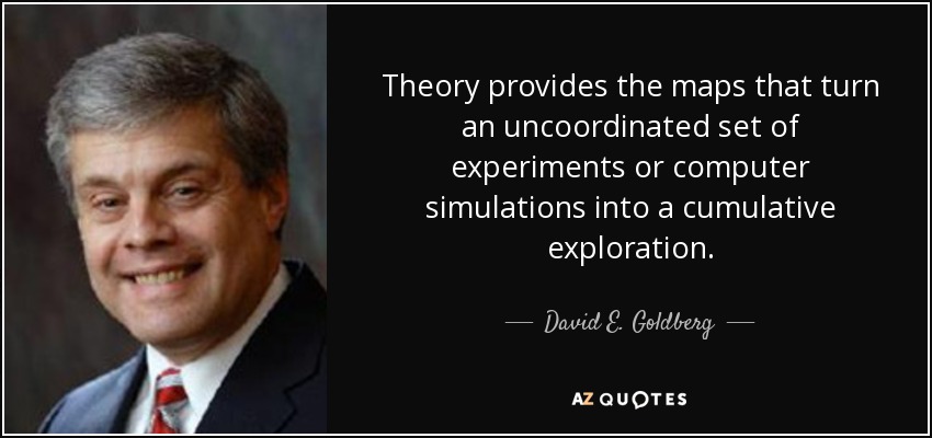 Theory provides the maps that turn an uncoordinated set of experiments or computer simulations into a cumulative exploration. - David E. Goldberg