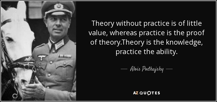 Theory without practice is of little value, whereas practice is the proof of theory.Theory is the knowledge, practice the ability. - Alois Podhajsky