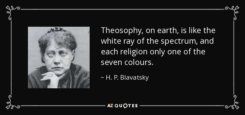 Theosophy, on earth, is like the white ray of the spectrum, and each religion only one of the seven colours. - H. P. Blavatsky