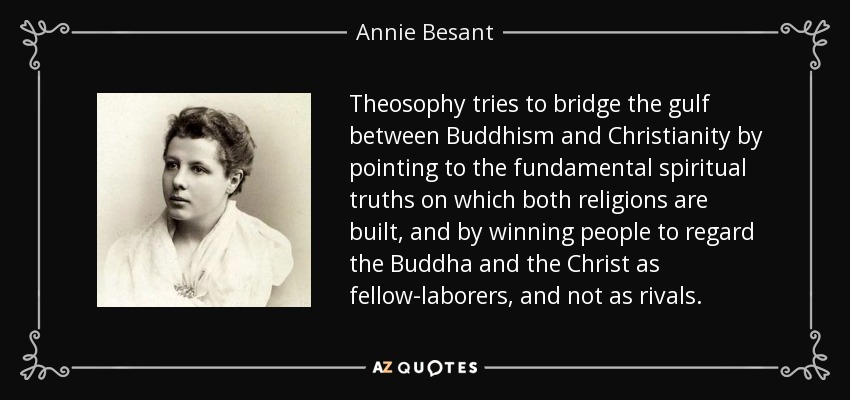 Theosophy tries to bridge the gulf between Buddhism and Christianity by pointing to the fundamental spiritual truths on which both religions are built, and by winning people to regard the Buddha and the Christ as fellow-laborers, and not as rivals. - Annie Besant