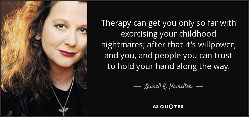Therapy can get you only so far with exorcising your childhood nightmares; after that it's willpower, and you, and people you can trust to hold your hand along the way. - Laurell K. Hamilton