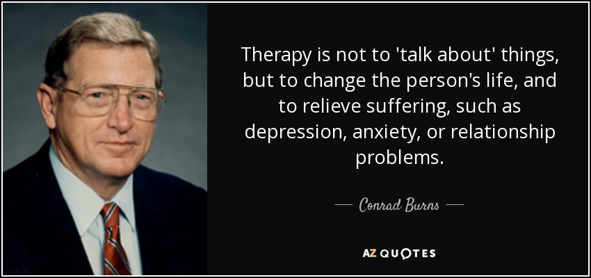 Therapy is not to 'talk about' things, but to change the person's life, and to relieve suffering, such as depression, anxiety, or relationship problems. - Conrad Burns