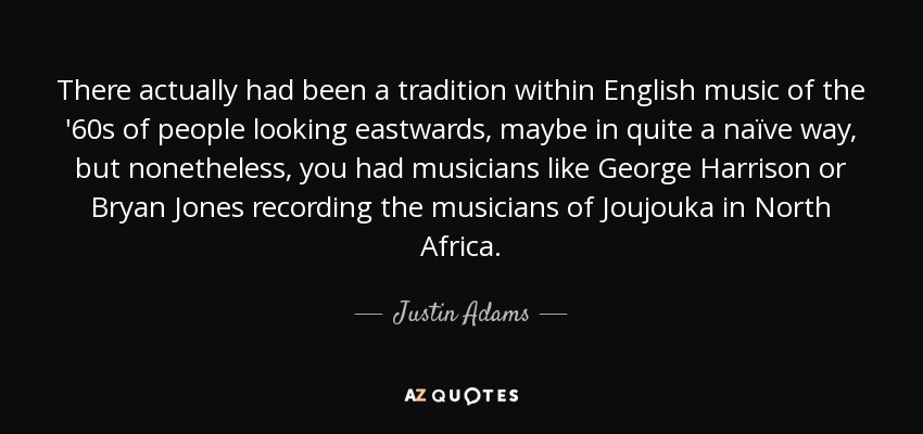 There actually had been a tradition within English music of the '60s of people looking eastwards, maybe in quite a naïve way, but nonetheless, you had musicians like George Harrison or Bryan Jones recording the musicians of Joujouka in North Africa. - Justin Adams