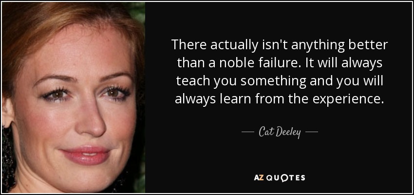 There actually isn't anything better than a noble failure. It will always teach you something and you will always learn from the experience. - Cat Deeley