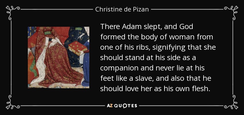 There Adam slept, and God formed the body of woman from one of his ribs, signifying that she should stand at his side as a companion and never lie at his feet like a slave, and also that he should love her as his own flesh. - Christine de Pizan